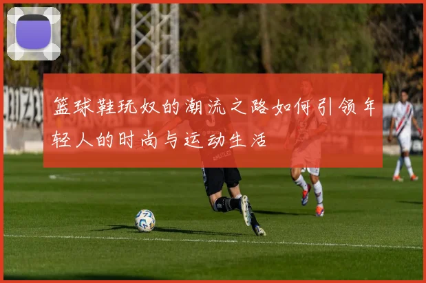 篮球鞋玩奴的潮流之路如何引领年轻人的时尚与运动生活