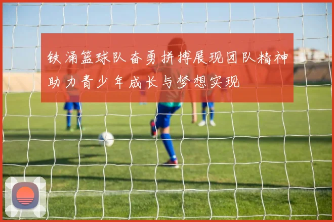 铁涌篮球队奋勇拼搏展现团队精神助力青少年成长与梦想实现