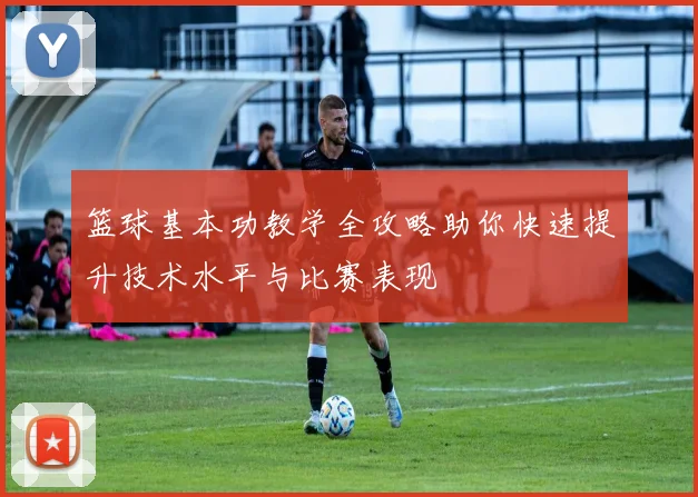 篮球基本功教学全攻略助你快速提升技术水平与比赛表现