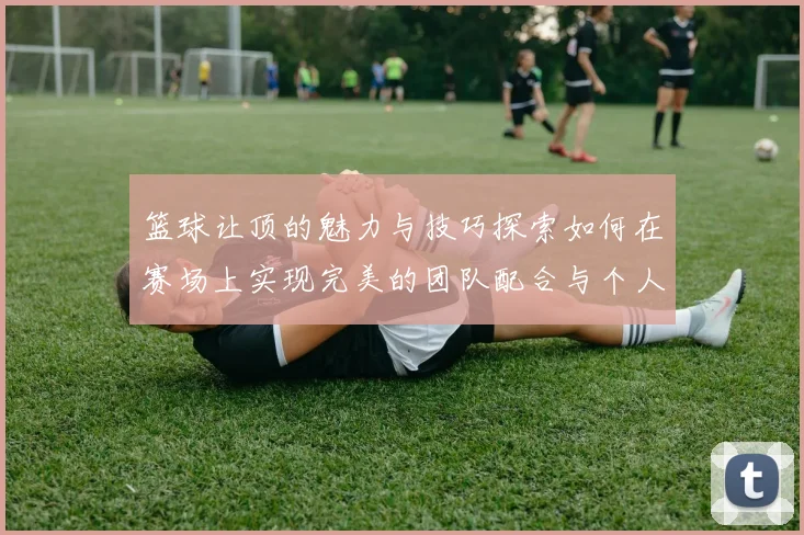 篮球让顶的魅力与技巧探索如何在赛场上实现完美的团队配合与个人突破