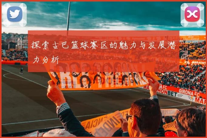 探索古巴篮球赛区的魅力与发展潜力分析