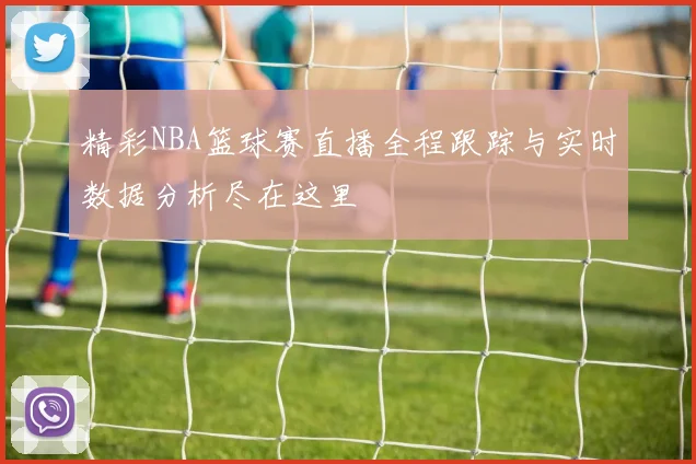 精彩NBA篮球赛直播全程跟踪与实时数据分析尽在这里