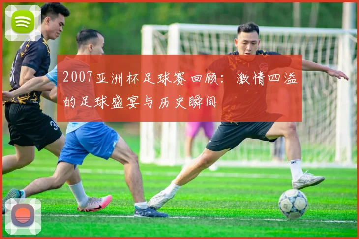 2007亚洲杯足球赛回顾：激情四溢的足球盛宴与历史瞬间