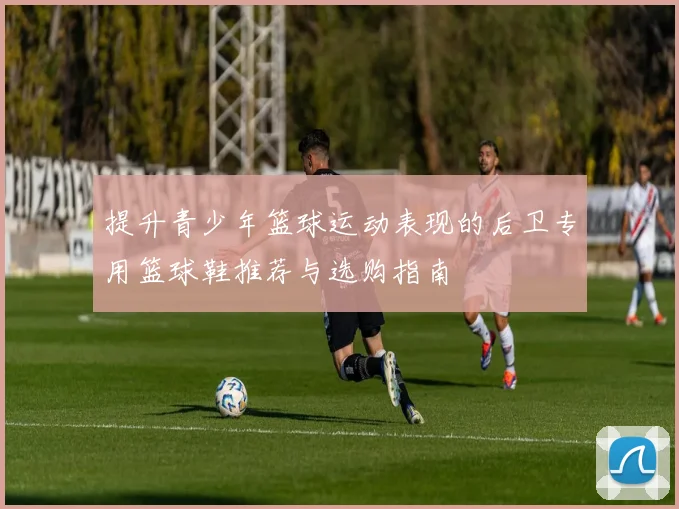 提升青少年篮球运动表现的后卫专用篮球鞋推荐与选购指南